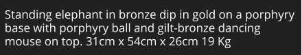 Standing elephant in bronze dip in gold on a porphyry base with porphyry ball and gilt-bronze dancing mouse on top. 31cm x 54cm x 26cm 19 Kg